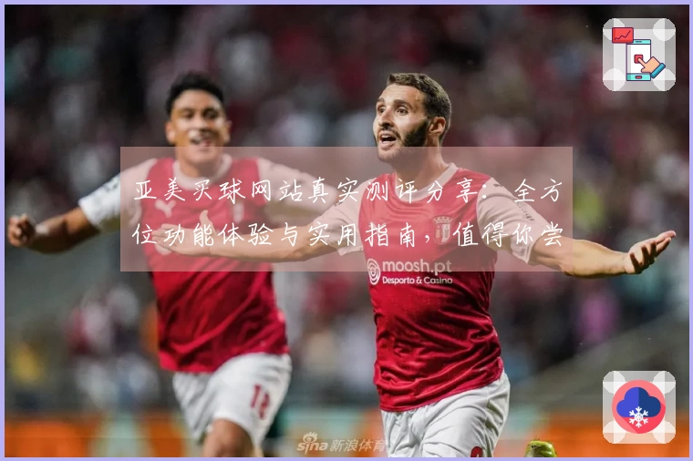 亚美买球网站真实测评分享：全方位功能体验与实用指南，值得你尝试