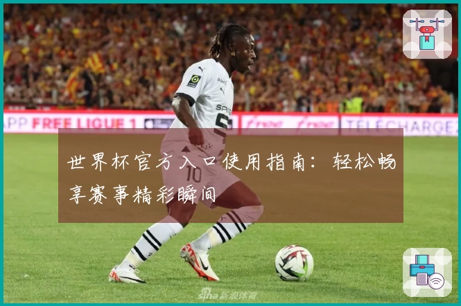 世界杯官方入口使用指南:轻松畅享赛事精彩瞬间