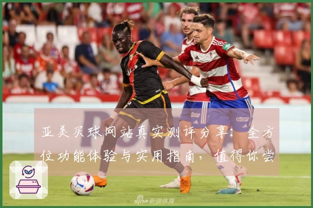 亚美买球网站真实测评分享：全方位功能体验与实用指南，值得你尝试