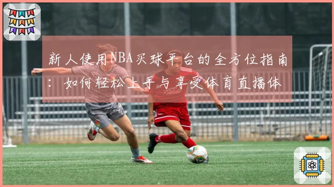 新人使用NBA买球平台的全方位指南:如何轻松上手与享受体育直播体验
